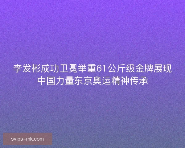 李发彬成功卫冕举重61公斤级金牌展现中国力量东京奥运精神传承