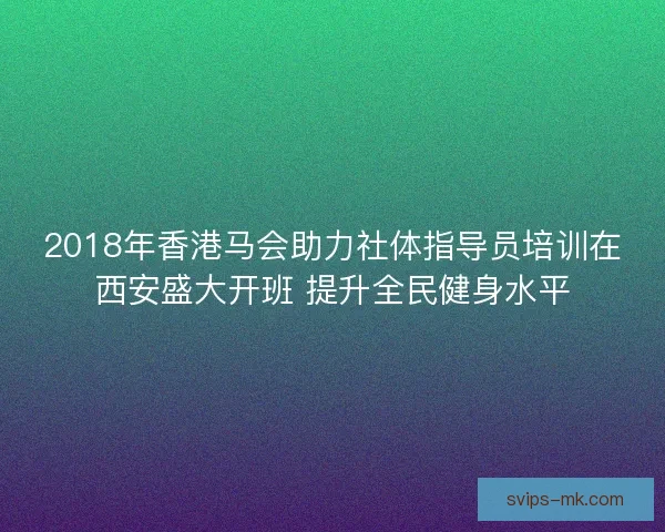 2018年香港马会助力社体指导员培训在西安盛大开班 提升全民健身水平
