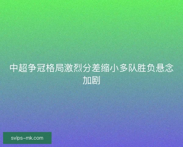中超争冠格局激烈分差缩小多队胜负悬念加剧