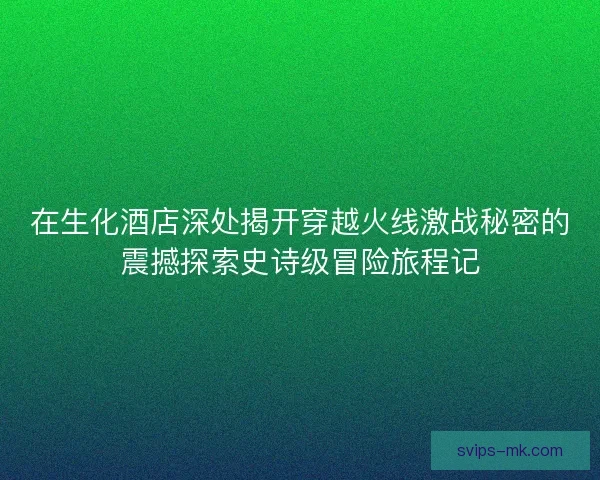 在生化酒店深处揭开穿越火线激战秘密的震撼探索史诗级冒险旅程记