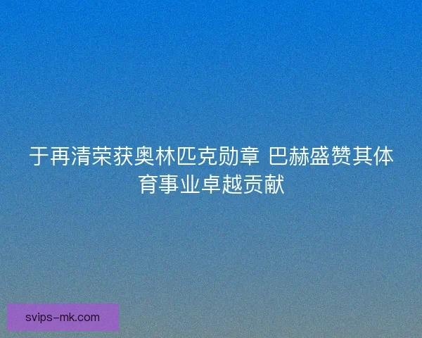 于再清荣获奥林匹克勋章 巴赫盛赞其体育事业卓越贡献